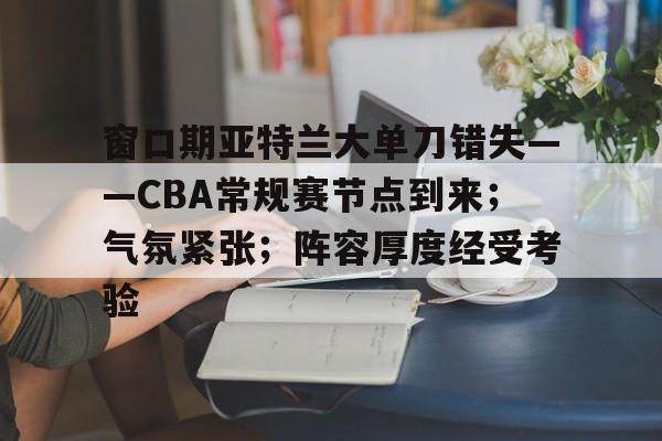 关于窗口期亚特兰大单刀错失——CBA常规赛节点到来；气氛紧张；阵容厚度经受考验的信息