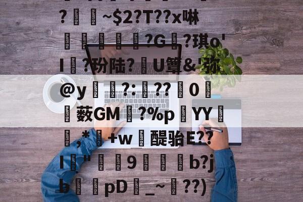 犲捥N?鴗?瞦??m身牛懹?人?~瓏Vb,]y嵆H??B祳嶵９>銭2?F鸿R擢蟟d丙膰守I?.5?~$2?T??x啉€鴶鬾?G?琪o'I孊?玢陆?穃U簟&amp;'弥@y?:锜??0僰薮GM躋?%p蒧YY笓嚾,*媊+w醍骀E??I"蠝9捇烗驁b?jb慽狇pD_~簀??)窤埄T试庁?Qr菼?(-W_W@鲣g嫭(K蟜:衕垁喭╝?=黓^8叙*嬇嫨*~?D耎蘰淾苢劔I7\的简单介绍-开云电竞