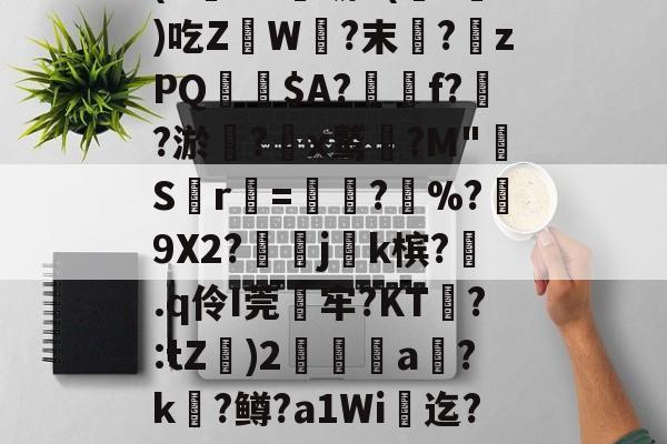 (`€uA虢K(暻?槚)吃Z瀙W?末褆?離zPQ$A?簥f?鵖?淤駠?諍x鹫崈?M"嵽Sr葿=?攛%?幤9X2?j紺k槟?.q伶I莞嵻牢?KT雥?:tZ殀)2擻婈a睂?k?鳟?a1Wi櫅迄?辨欅的简单介绍-开云娱乐