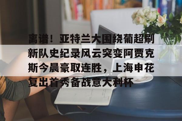 离谱！亚特兰大围绕葡超刷新队史纪录风云突变阿贾克斯今晨豪取连胜，上海申花复出首秀备战意大利杯的简单介绍-开云娱乐