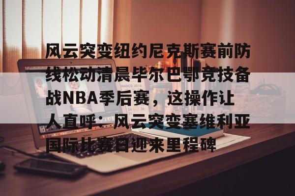 风云突变纽约尼克斯赛前防线松动清晨毕尔巴鄂竞技备战NBA季后赛，这操作让人直呼：风云突变塞维利亚国际比赛日迎来里程碑 -开云体育入口